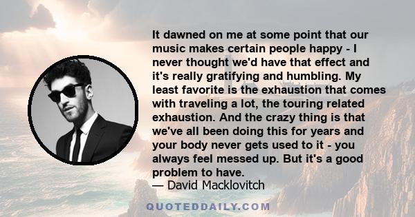 It dawned on me at some point that our music makes certain people happy - I never thought we'd have that effect and it's really gratifying and humbling. My least favorite is the exhaustion that comes with traveling a