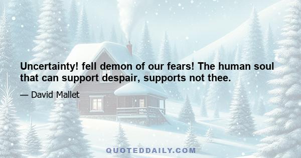 Uncertainty! fell demon of our fears! The human soul that can support despair, supports not thee.