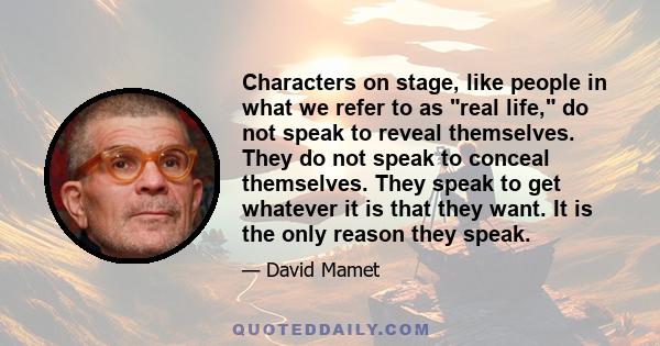 Characters on stage, like people in what we refer to as real life, do not speak to reveal themselves. They do not speak to conceal themselves. They speak to get whatever it is that they want. It is the only reason they