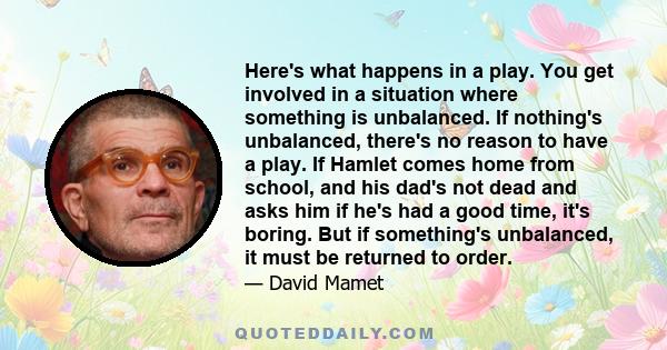 Here's what happens in a play. You get involved in a situation where something is unbalanced. If nothing's unbalanced, there's no reason to have a play. If Hamlet comes home from school, and his dad's not dead and asks