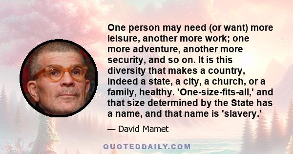 One person may need (or want) more leisure, another more work; one more adventure, another more security, and so on. It is this diversity that makes a country, indeed a state, a city, a church, or a family, healthy.