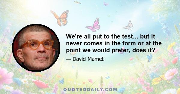 We're all put to the test... but it never comes in the form or at the point we would prefer, does it?