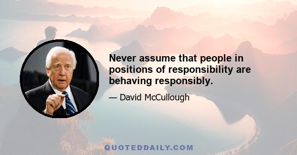 Never assume that people in positions of responsibility are behaving responsibly.