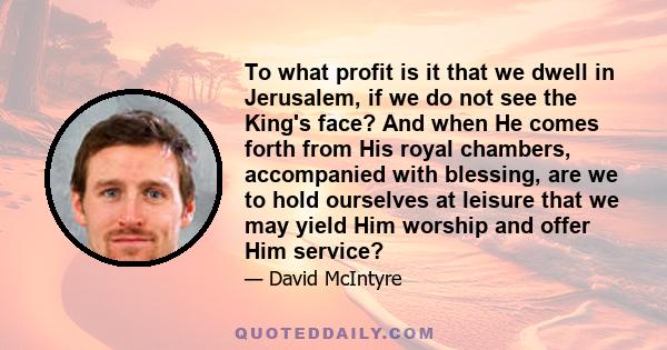 To what profit is it that we dwell in Jerusalem, if we do not see the King's face? And when He comes forth from His royal chambers, accompanied with blessing, are we to hold ourselves at leisure that we may yield Him