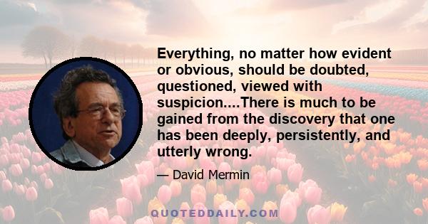 Everything, no matter how evident or obvious, should be doubted, questioned, viewed with suspicion....There is much to be gained from the discovery that one has been deeply, persistently, and utterly wrong.