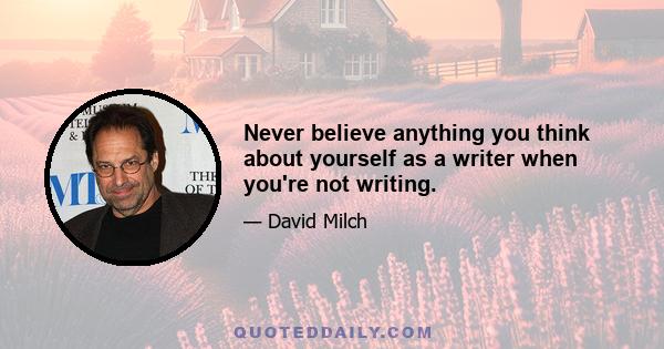 Never believe anything you think about yourself as a writer when you're not writing.