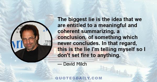 The biggest lie is the idea that we are entitled to a meaningful and coherent summarizing, a conclusion, of something which never concludes. In that regard, this is the lie I'm telling myself so I don't set fire to