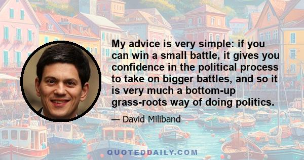 My advice is very simple: if you can win a small battle, it gives you confidence in the political process to take on bigger battles, and so it is very much a bottom-up grass-roots way of doing politics.