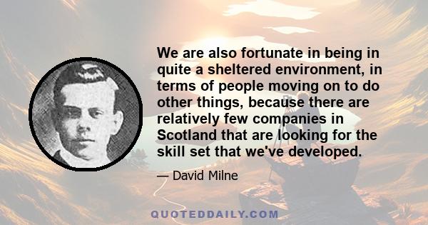 We are also fortunate in being in quite a sheltered environment, in terms of people moving on to do other things, because there are relatively few companies in Scotland that are looking for the skill set that we've