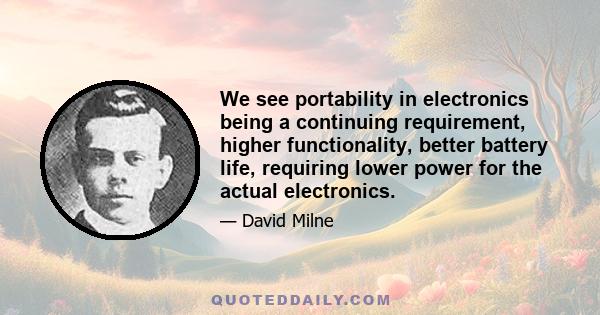 We see portability in electronics being a continuing requirement, higher functionality, better battery life, requiring lower power for the actual electronics.