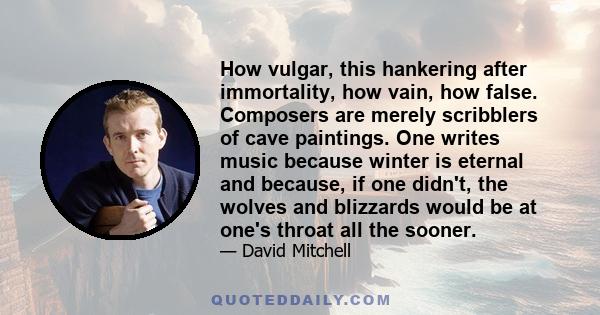 How vulgar, this hankering after immortality, how vain, how false. Composers are merely scribblers of cave paintings. One writes music because winter is eternal and because, if one didn't, the wolves and blizzards would 