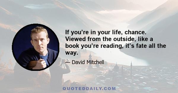 If you’re in your life, chance. Viewed from the outside, like a book you’re reading, it’s fate all the way.