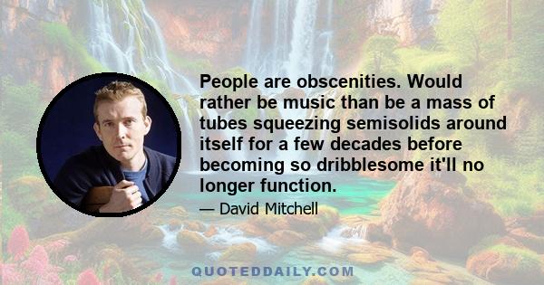 People are obscenities. Would rather be music than be a mass of tubes squeezing semisolids around itself for a few decades before becoming so dribblesome it'll no longer function.