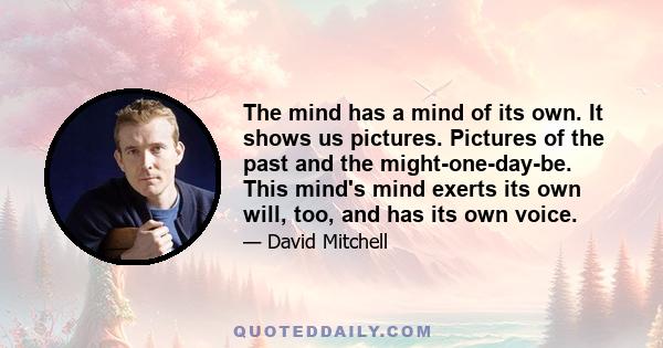 The mind has a mind of its own. It shows us pictures. Pictures of the past and the might-one-day-be. This mind's mind exerts its own will, too, and has its own voice.