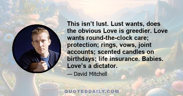 This isn’t lust. Lust wants, does the obvious Love is greedier. Love wants round-the-clock care; protection; rings, vows, joint accounts; scented candles on birthdays; life insurance. Babies. Love’s a dictator.