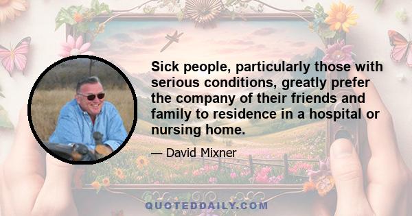 Sick people, particularly those with serious conditions, greatly prefer the company of their friends and family to residence in a hospital or nursing home.