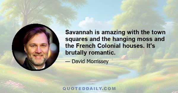 Savannah is amazing with the town squares and the hanging moss and the French Colonial houses. It's brutally romantic.