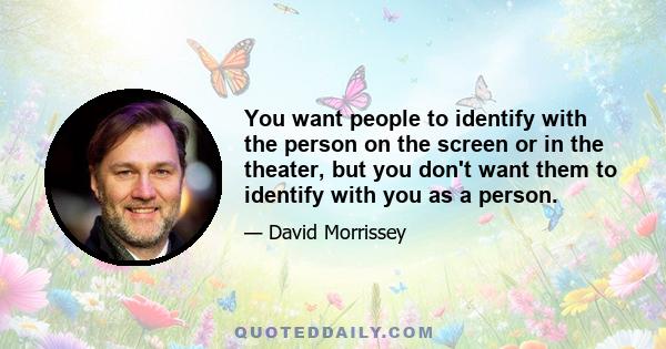You want people to identify with the person on the screen or in the theater, but you don't want them to identify with you as a person.