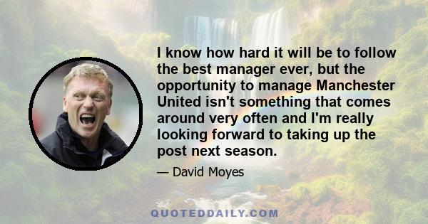 I know how hard it will be to follow the best manager ever, but the opportunity to manage Manchester United isn't something that comes around very often and I'm really looking forward to taking up the post next season.