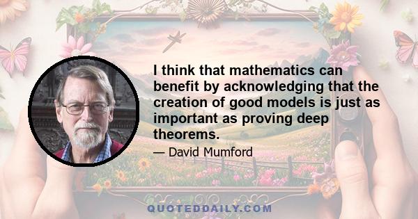 I think that mathematics can benefit by acknowledging that the creation of good models is just as important as proving deep theorems.