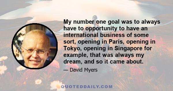 My number one goal was to always have to opportunity to have an international business of some sort, opening in Paris, opening in Tokyo, opening in Singapore for example, that was always my dream, and so it came about.