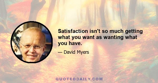 Satisfaction isn't so much getting what you want as wanting what you have.