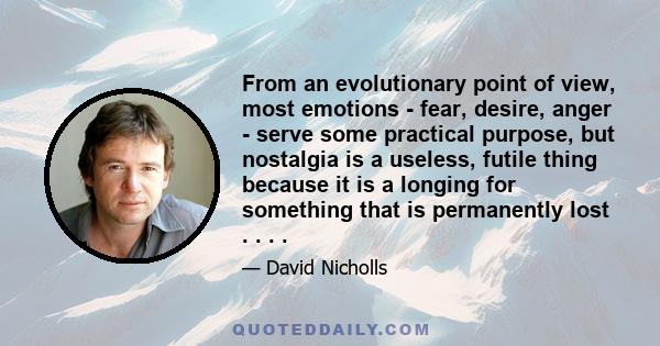 From an evolutionary point of view, most emotions - fear, desire, anger - serve some practical purpose, but nostalgia is a useless, futile thing because it is a longing for something that is permanently lost . . . .