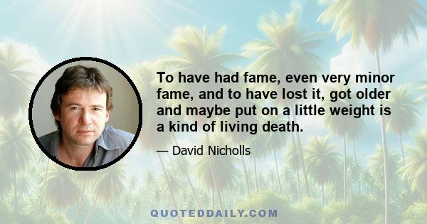 To have had fame, even very minor fame, and to have lost it, got older and maybe put on a little weight is a kind of living death.