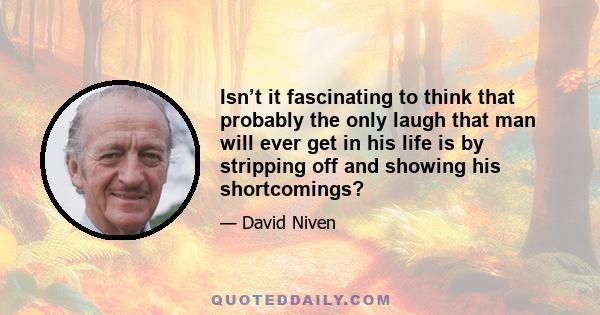 Isn’t it fascinating to think that probably the only laugh that man will ever get in his life is by stripping off and showing his shortcomings?