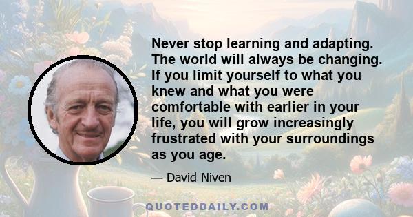 Never stop learning and adapting. The world will always be changing. If you limit yourself to what you knew and what you were comfortable with earlier in your life, you will grow increasingly frustrated with your