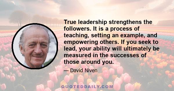 True leadership strengthens the followers. It is a process of teaching, setting an example, and empowering others. If you seek to lead, your ability will ultimately be measured in the successes of those around you.