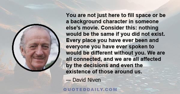 You are not just here to fill space or be a background character in someone else's movie. Consider this: nothing would be the same if you did not exist. Every place you have ever been and everyone you have ever spoken