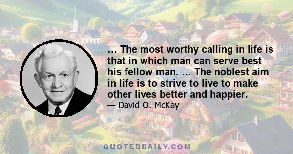 … The most worthy calling in life is that in which man can serve best his fellow man. … The noblest aim in life is to strive to live to make other lives better and happier.