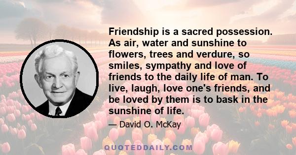 Friendship is a sacred possession. As air, water and sunshine to flowers, trees and verdure, so smiles, sympathy and love of friends to the daily life of man. To live, laugh, love one's friends, and be loved by them is