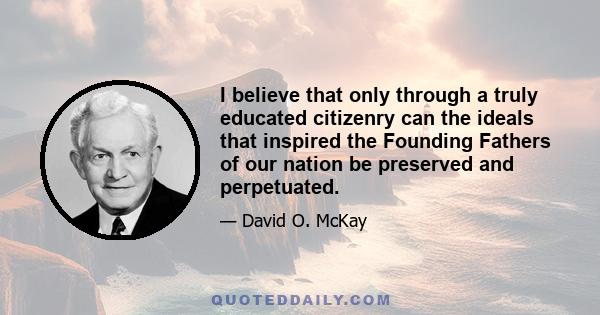 I believe that only through a truly educated citizenry can the ideals that inspired the Founding Fathers of our nation be preserved and perpetuated.