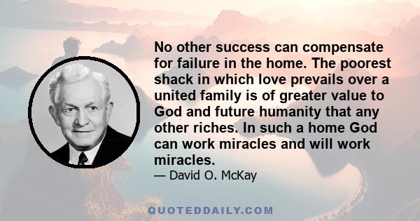 No other success can compensate for failure in the home. The poorest shack in which love prevails over a united family is of greater value to God and future humanity that any other riches. In such a home God can work