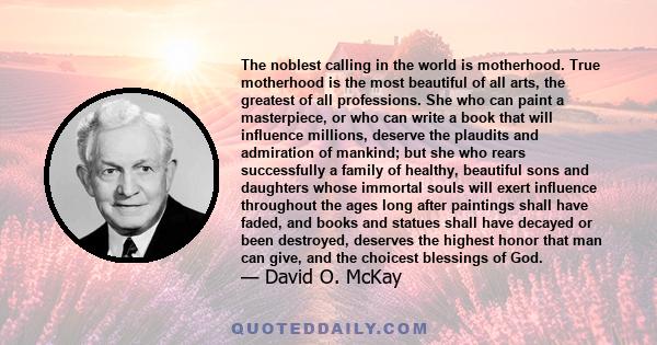 The noblest calling in the world is motherhood. True motherhood is the most beautiful of all arts, the greatest of all professions. She who can paint a masterpiece, or who can write a book that will influence millions,