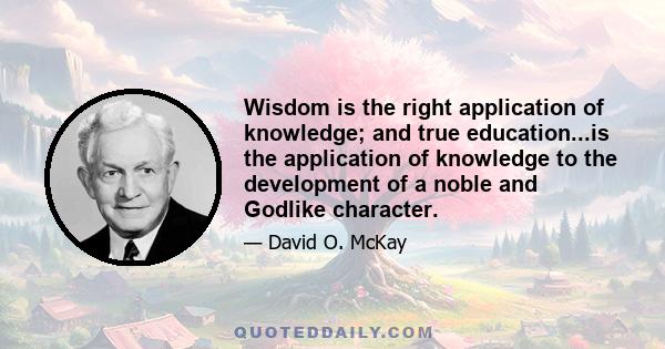 Wisdom is the right application of knowledge; and true education...is the application of knowledge to the development of a noble and Godlike character.