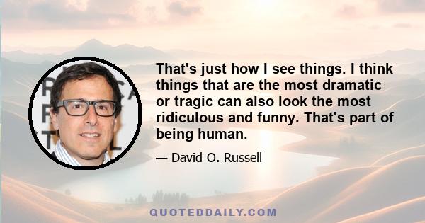 That's just how I see things. I think things that are the most dramatic or tragic can also look the most ridiculous and funny. That's part of being human.