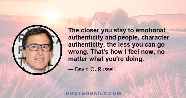 The closer you stay to emotional authenticity and people, character authenticity, the less you can go wrong. That's how I feel now, no matter what you're doing.