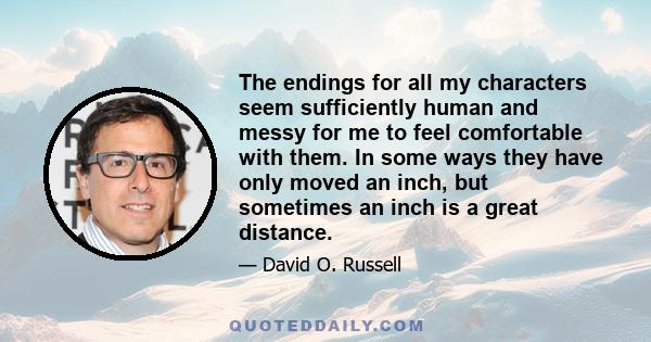 The endings for all my characters seem sufficiently human and messy for me to feel comfortable with them. In some ways they have only moved an inch, but sometimes an inch is a great distance.