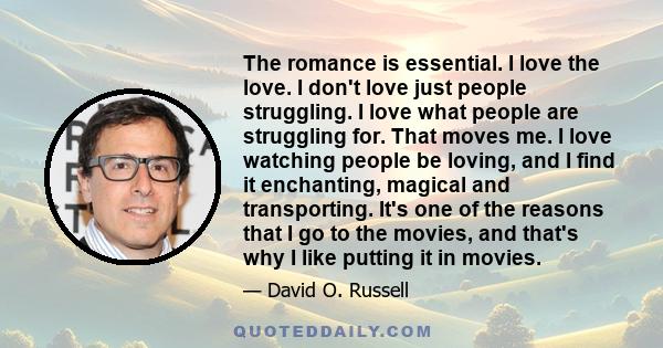 The romance is essential. I love the love. I don't love just people struggling. I love what people are struggling for. That moves me. I love watching people be loving, and I find it enchanting, magical and transporting. 