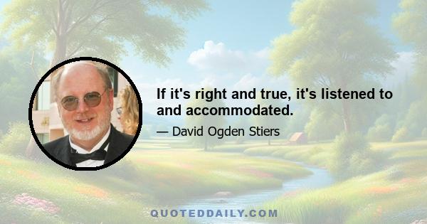 If it's right and true, it's listened to and accommodated.