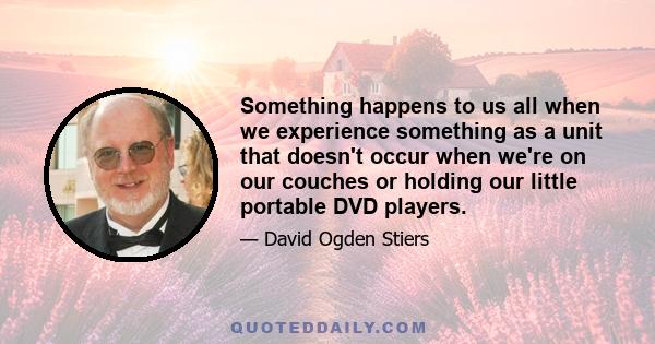 Something happens to us all when we experience something as a unit that doesn't occur when we're on our couches or holding our little portable DVD players.