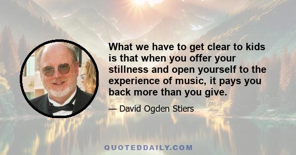 What we have to get clear to kids is that when you offer your stillness and open yourself to the experience of music, it pays you back more than you give.