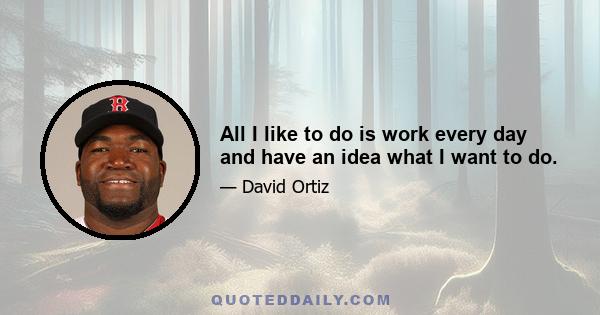 All I like to do is work every day and have an idea what I want to do.