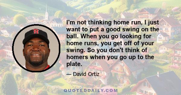 I'm not thinking home run, I just want to put a good swing on the ball. When you go looking for home runs, you get off of your swing. So you don't think of homers when you go up to the plate.