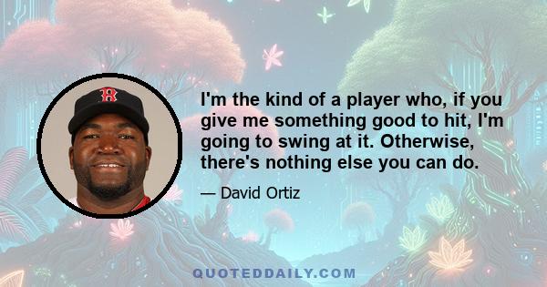 I'm the kind of a player who, if you give me something good to hit, I'm going to swing at it. Otherwise, there's nothing else you can do.