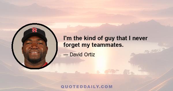 I'm the kind of guy that I never forget my teammates.