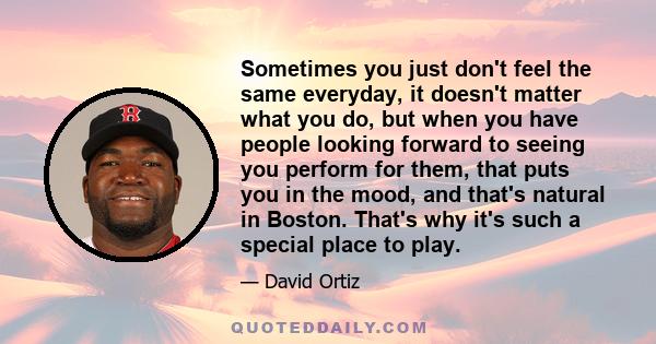 Sometimes you just don't feel the same everyday, it doesn't matter what you do, but when you have people looking forward to seeing you perform for them, that puts you in the mood, and that's natural in Boston. That's